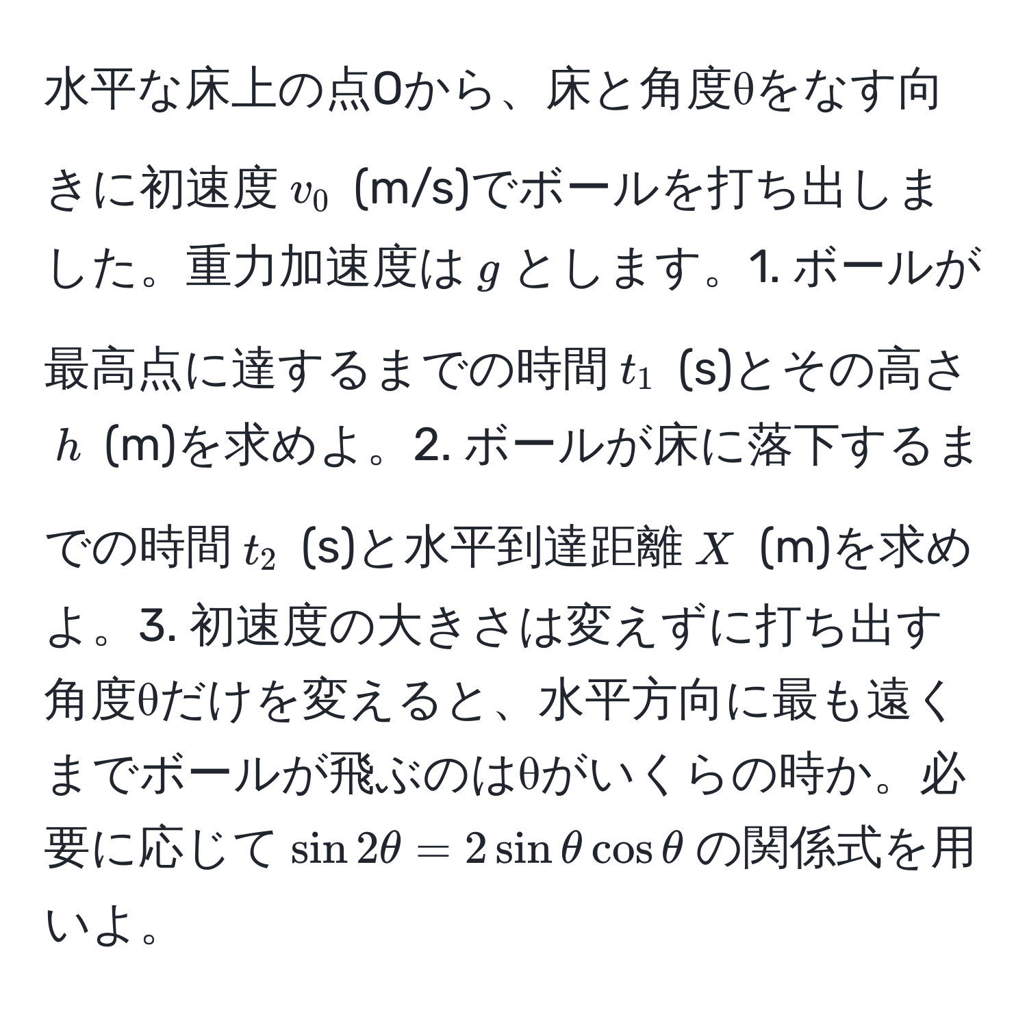 水平な床上の点Oから、床と角度θをなす向きに初速度$v_0$ (m/s)でボールを打ち出しました。重力加速度は$g$とします。1. ボールが最高点に達するまでの時間$t_1$ (s)とその高さ$h$ (m)を求めよ。2. ボールが床に落下するまでの時間$t_2$ (s)と水平到達距離$X$ (m)を求めよ。3. 初速度の大きさは変えずに打ち出す角度θだけを変えると、水平方向に最も遠くまでボールが飛ぶのはθがいくらの時か。必要に応じて$sin 2θ = 2 sin θ cos θ$の関係式を用いよ。