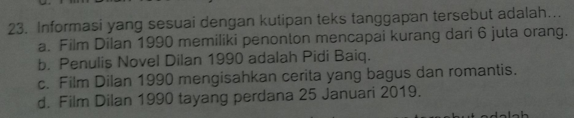 Informasi yang sesuai dengan kutipan teks tanggapan tersebut adalah...
a. Film Dilan 1990 memiliki penonton mencapai kurang dari 6 juta orang.
b. Penulis Novel Dilan 1990 adalah Pidi Baiq.
c. Film Dilan 1990 mengisahkan cerita yang bagus dan romantis.
d. Film Dilan 1990 tayang perdana 25 Januari 2019.