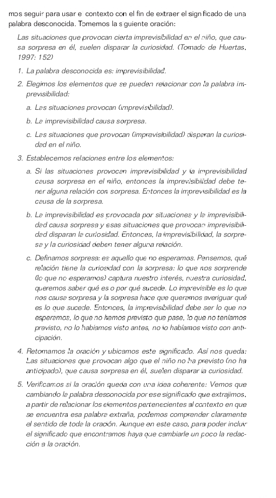 mɔs seguir para usar e contexto con el fin de extraer el sign ficado de una
palabra desconocida. Tɔmemos la s guiente oración:
Las situaciones que provocan cierta imprevisibilidad en el niño, que cau
sa sorpresa en él, suelen disparar la curiosidad. (Tomado de Huertas,
1997: 152)
1. La palabra desconocida es: imprevisibilidad.
2. Elegimos los elementos que se pueden relacionar con la palabra im-
previsibilidad:
a. Las situaciones provocan (imprevis bilidad).
b. La imprevisibilidad causa sorpresa.
c. Las situaciones que provocan (imprevisibilidad) disparan la curios
dad en el niño.
3. Establecemos relaciones entre los elementos:
a. Si las situaciones provocan imprevisibilidad y a imprevisibilidad
causa sorpresa en el niño, entonces la imprevisibilidad debe te-
ner alguna relación con sorpresa. Entonces la imprevisibilidad es la
causa de la sorpresa.
b. La imprevisibilidad es provocada por situaciones y la imprevisibil-
dad causa sorpresa y esas situaciones que provocan imprevisibil
dad disparan la curiosicad. Entonces, la imprevisibilidad, la sorpre-
sa y la curiosidad deben tener alguna relación.
c. Definamos sorpresa: es aquello que no esperamos. Pensemos, qué
relación tiene la curiosidad con la sorpresa: lo que nos sorprende
lo que no esperamos) captura nuestro interés, nuestra curiosidad,
queremos saber qué es o por qué sucede. Lo imprevisible es lo que
nos causa sorpresa y la sorpresa hace que queramos averiguar qué
es lo que sucede. Entances, la imprevisibilidad debe ser lo que no
esperamos, lo que no hemos previsto que pase, lo que no teníamos
previsto, no lo habiamos visto antes, no to habíamos visto con ant-
cipación.
4. Retomamos la oración y ubicamos este significado. Así nos queda:
Las situaciones que provocan algo que el niño no ha previsto (no ha
anticipado), que causa sorpresa en él, suelen disparar la curiosidad.
5. Verificamos si la oración queda con una idea coherente: Vemos que
cambiando la palabra desconocida por ese significado que extrajimos.
a partir de relacionar los elementos pertenecientes al contexto en que
se encuentra esa palabra extraña, podemos comprender claramente
el sentido de toda la cración. Aunque en este caso, para poder incluir
el significado que encontramos haya que cambiarle un poco la redac-
ción a la oración.