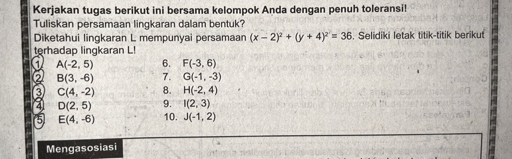 Kerjakan tugas berikut ini bersama kelompok Anda dengan penuh toleransi! 
Tuliskan persamaan lingkaran dalam bentuk? 
Diketahui lingkaran L mempunyai persamaan (x-2)^2+(y+4)^2=36. Selidiki letak titik-titik berikut 
terhadap lingkaran L! 
1 A(-2,5)
6. F(-3,6)
② B(3,-6)
7. G(-1,-3)
3 C(4,-2)
8. H(-2,4)
4 D(2,5)
9. I(2,3)
5 E(4,-6)
10. J(-1,2)
Mengasosiasi