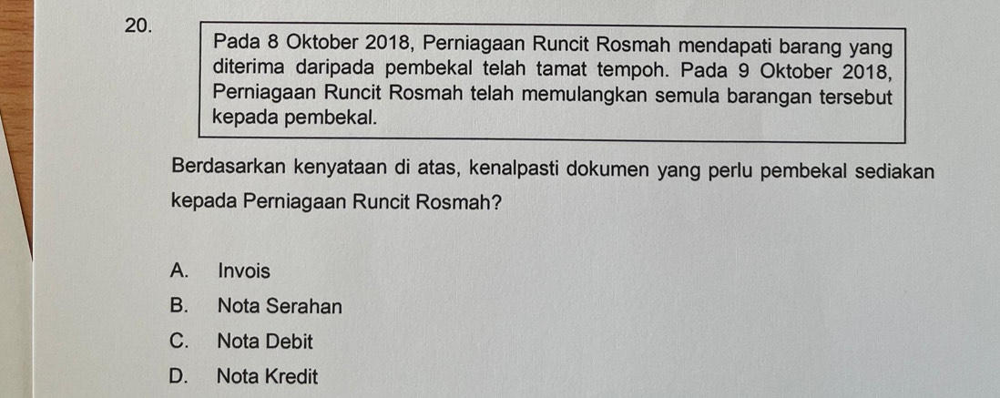 Pada 8 Oktober 2018, Perniagaan Runcit Rosmah mendapati barang yang
diterima daripada pembekal telah tamat tempoh. Pada 9 Oktober 2018,
Perniagaan Runcit Rosmah telah memulangkan semula barangan tersebut
kepada pembekal.
Berdasarkan kenyataan di atas, kenalpasti dokumen yang perlu pembekal sediakan
kepada Perniagaan Runcit Rosmah?
A. Invois
B. Nota Serahan
C. Nota Debit
D. Nota Kredit