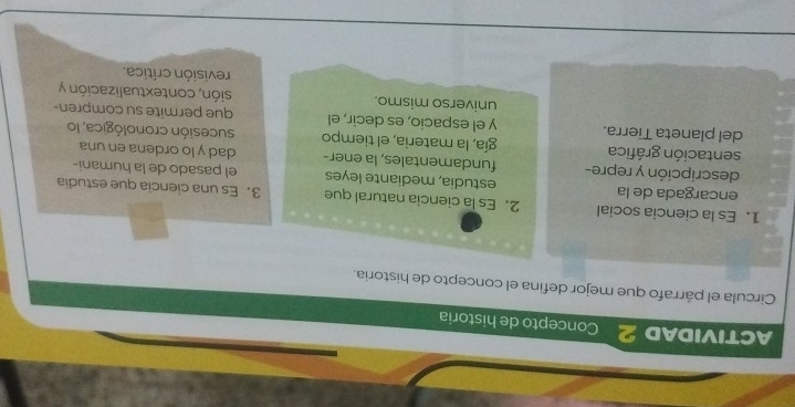 ACTIVIDAD 2 Concepto de historia 
Circula el párrafo que mejor defina el concepto de historia. 
1. Es la ciencia social 2.Es la ciencia natural que 3. Es una ciencia que estudia 
encargada de la estudia, mediante leyes el pasado de la humani- 
descripción y repre- fundamentales, la ener- dad y lo ordena en una 
sentación gráfica gía, la materia, el tiempo sucesión cronológica, lo 
del planeta Tierra. y el espacio, es decir, el que permite su compren- 
universo mismo. sión, contextualización y 
revisión crítica.