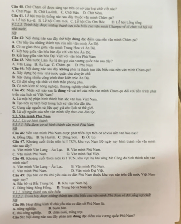 Cầu 40. Chữ Chăm cổ được sáng tạo trên cơ sở của loại chữ viết nào?
A. Chữ Phạn B. Chữ La-tinh. C. Chữ Hán. D. Chữ Nôm
Câu 41. Loverline  hội truyền thống nào sau đây thuộc văn minh Chăm-pa?
A. Lễ hội Ka-tê. B. L_c^2 hội Cơm mới. C. Lễ hội Cóc Om Bóc. D. Lễ hội Lằng tằng.
9.2.2.3. Trình bày được những thành tựu tiêu biểu của văn minh Champa về tổ chức xã hội và
nhà nước.
M8
Cầu 42: Nội dung não sau đây thể hiện đứng đặc điểm của nền văn minh Chăm-pa?
A. Chi tiếp thu những thành tựu của nên văn minh An Độ.
B. Có sự giao thoa giữa văn minh Trung Hoa và An Đ().
C. Kết hợp giữa văn hóa bản địa với văn hóa Ân Độ.
D. Kết hợp giữa văn hóa Đại Việt với văn hóa Phù Nam
Cầu 43. Nhà nước Lâm Ap là tên gọi của vương quốc nào sau đây?
A. Văm Lang B. Âu Lạc C. Châm-pa D. Phù Nam
Câu 44: Nội dung nào sau đây không phái là thành tựu tiêu biểu của nền văn minh Châm-pa?
A. Xây dựng bộ máy nhà nước quân chú chuyên chế.
B. Xây dựng nhiều công trình theo kiến trúc Án Độ.
C. Có đời sống vật chất và tình thần phong phú.
D. Có nền kinh tế nông nghiệp, thương nghiệp phát triển.
Cầm 45: Nhận xết nào sau là đứng về vai trò của nền văn minh Châm-pa đổi với tiến trình phát
triển của lịch sử Việt Nam?
A. Là một bộ phận hình thành bản sắc văn hóa Việt Nam.
B. Tạo nên sự tách biệt trong lịch sử vân hóa dân tộc.
C. Cung cáp nguồn sử liệu quý giá cho lịch sử thế giới.
D. Lã oội nguồn của nền văn minh tiếp theo của dân tộc.
9.3. Văn minh Phù Nam
9.3.1. Cơ sở hình thành
9.3.1 1. Nều được cơ sở hình thành văn minh Phù Nam,
NB
Căm 46: Nền văn minh Phù Nam được phát triển dựa trên cơ sở của nền văn hóa nào?
A. Đồng Đậu. B. Sa Huỳnh. C. Đông Sơn. D. Oc Eo.
Căm 47. Khoáng cuối thiên niên ki I TCN, khu vực Nam Bộ ngày nay hình thành nên văn minh
nào san dây?
A. Văn minh Văn Lang - Âu Lạc.  B. Văn minh Phù Nam.
C. Văn minh Phù Nam.  D. Văn minh Đại Việt.
Căm 48, Khoảng cuối thiên niên ki I TCN, khu vực hạ lưu sông Mê Công đã hình thành nền văn
minh mào?
A. Văn minh Văn Lang - Âu Lạc. B. Văn minh Phù Nam.
C. Văn mình Phù Nam. D. Văn minh Đại Việt.
Cầu 49: Địa hán cư trú chủ yếu của cư dân Phù Nam thuộc khu vực nào trên đất nước Việt Nam
ngày nay?
A. Bắc bộ và Bắc Trung bộ.  B. Khu vực Nam bộ.
C. Đồng bằng Sông Hồng. D. Trung bộ và Nam bộ.
9.3.2. Những thành tưu tiêu biểu
9.3.2.1. Trình bày được những thành tựu tiêu biểu của văn minh Phù Nam về đời sống vật chất
NB
Cầu 50: Hoạt động kinh tế chủ yếu của cư dân cổ Phù Nam là:
A. nŏng nghiệp. B. buồn bán.
C. thú công nghiệp. D. chăn nuôi, trởng trọt.
Cầu 51: Nội dung nào sau đây phần ánh đủng đặc điểm của vương quốc Phù Nam?