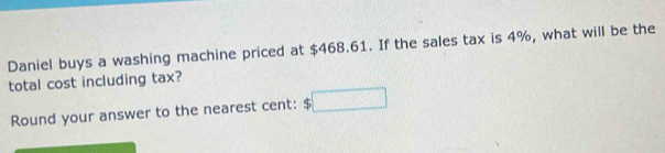 Daniel buys a washing machine priced at $468.61. If the sales tax is 4%, what will be the 
total cost including tax? 
Round your answer to the nearest cent: □