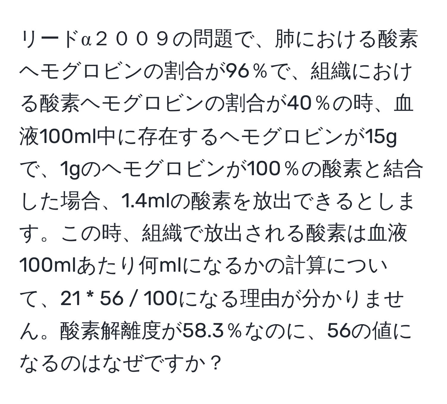 リードα２００９の問題で、肺における酸素ヘモグロビンの割合が96％で、組織における酸素ヘモグロビンの割合が40％の時、血液100ml中に存在するヘモグロビンが15gで、1gのヘモグロビンが100％の酸素と結合した場合、1.4mlの酸素を放出できるとします。この時、組織で放出される酸素は血液100mlあたり何mlになるかの計算について、21 * 56 / 100になる理由が分かりません。酸素解離度が58.3％なのに、56の値になるのはなぜですか？