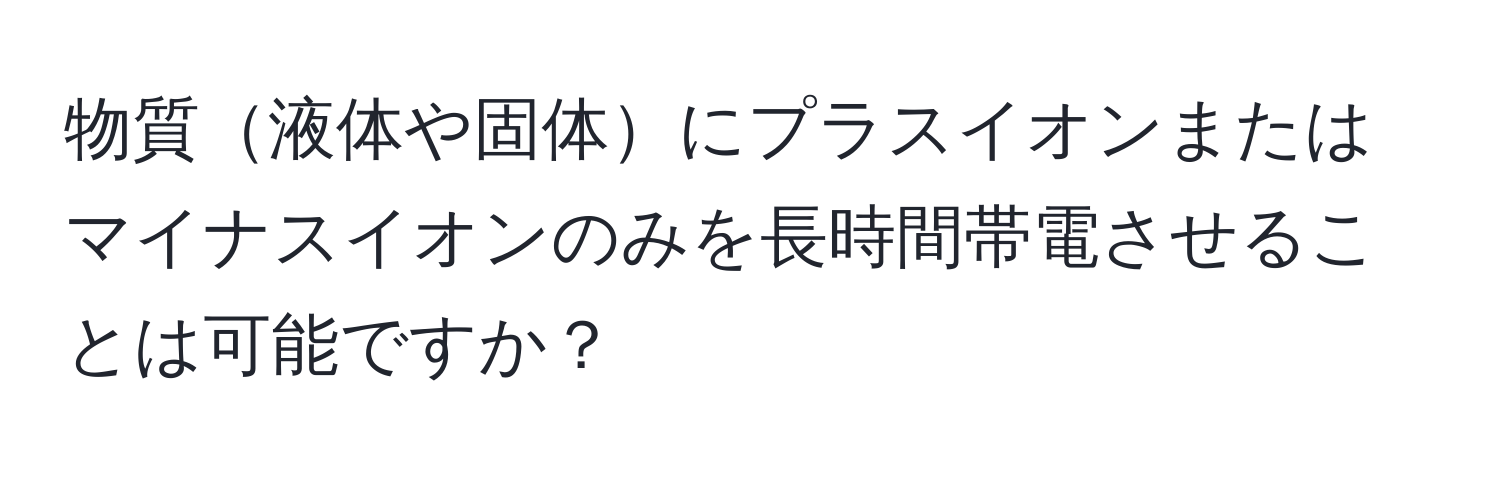 物質液体や固体にプラスイオンまたはマイナスイオンのみを長時間帯電させることは可能ですか？