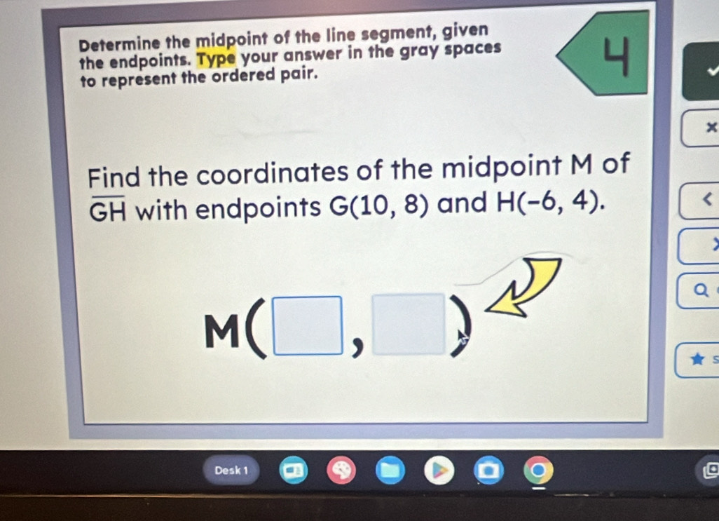 Determine the midpoint of the line segment, given 
the endpoints. Type your answer in the gray spaces 
to represent the ordered pair.
x
Find the coordinates of the midpoint M of
overline GH with endpoints G(10,8) and H(-6,4). < 
<tex>M(□ ,□ )
Q 
Desk 1 
C