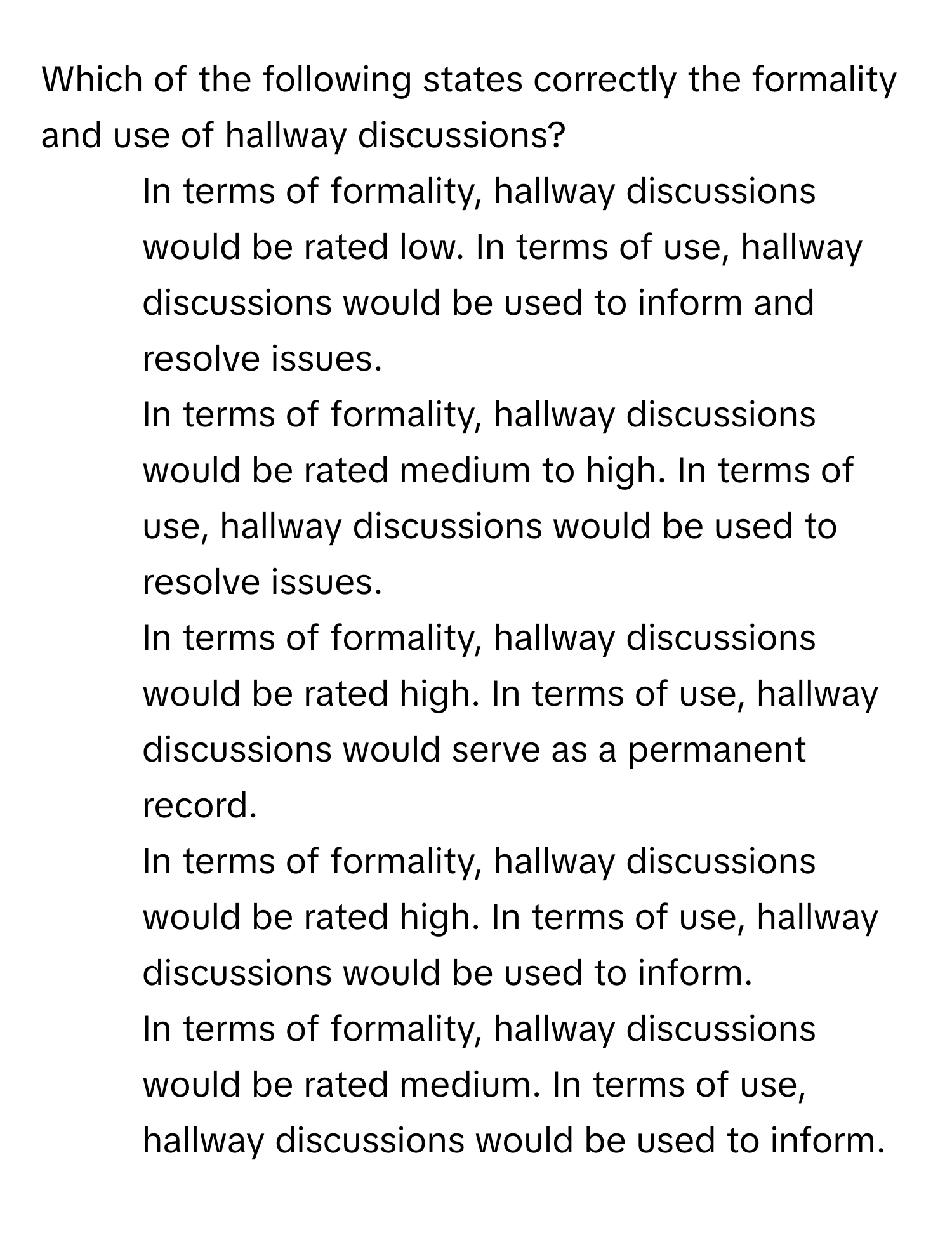 Which of the following states correctly the formality and use of hallway discussions?

1) In terms of formality, hallway discussions would be rated low. In terms of use, hallway discussions would be used to inform and resolve issues. 
2) In terms of formality, hallway discussions would be rated medium to high. In terms of use, hallway discussions would be used to resolve issues. 
3) In terms of formality, hallway discussions would be rated high. In terms of use, hallway discussions would serve as a permanent record. 
4) In terms of formality, hallway discussions would be rated high. In terms of use, hallway discussions would be used to inform. 
In terms of formality, hallway discussions would be rated medium. In terms of use, hallway discussions would be used to inform.