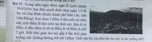 me trong hat o do ? 
Bài 27, Trong năm ngày được nghi lễ Quốc khánh 
30/4/2024, bạn Bảo quyết định chọn ngày 1/5 đ 
leo núi Đại Bình (thuộc thành phố Bảo Lộc, tin 
Lâm Đồng). Bạn chọn 1 điểm A làm mốc tại chân 
múi, một điểm B làm mốc tại đinh núi. Bảo đi từ 
điểm A đến điểm B rồi từ điểm B về điểm A mấ
5 giờ. Biết thời gian leo núi gấp 4 lần thời gia 
xuống núi. Quãng đường AB dài 5, 6km. Tính vận tốc của Bảo lúc leo núi và lúc xuống nùi?