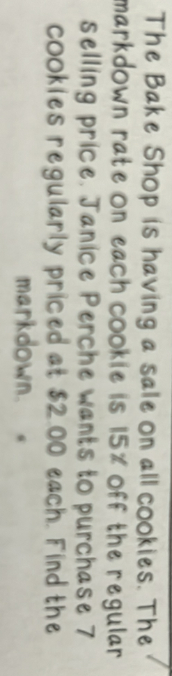 The Bake Shop is having a sale on all cookies. The 
markdown rate on each cookie is 15% off the regular . 
selling price. Janice Perche wants to purchase 7
cookies regularly priced at $2.00 each. Find the 
markdown.