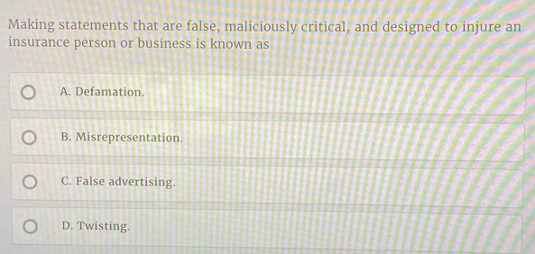 Making statements that are false, maliciously critical, and designed to injure an
insurance person or business is known as
A. Defamation.
B. Misrepresentation.
C. False advertising.
D. Twisting.