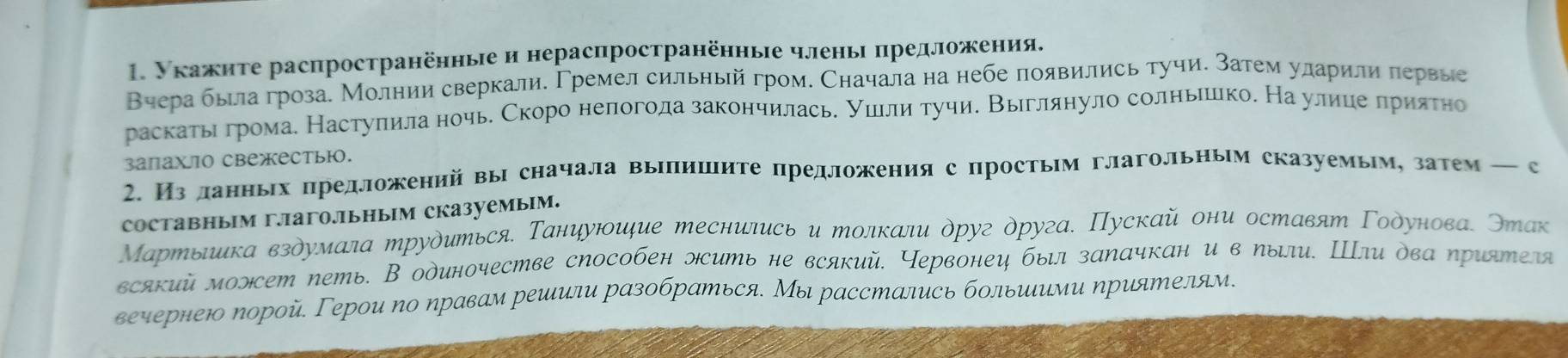 Укажнте распространённые и нераспространённые членьι πредложения.
Вчера была гроза. Молнии сверкали. Γремел сильный гром. Сначала на небе появились тучи. Затем уларили πервые
раскаты громае Настуπила ночь. Скоро непогода закончилась. ушлли тучи. Выглянуло солньешко. На улииеα πрияτно
3апахiо свежестью.
2. Из ланньх предложений вы сначала выΙпишите предложения с простьим глагольным сказуемыму затем — с
Cоставныiм гагoлiьныiм сказуемыiм.
Мартыιка вздумала трудиться. Таниуюидие теснились и толкали друг друга. Пускай они оставят Γодунова. Этак
всякий моэсет петь. В одиночестве сΝособен эсить не всякий. Червонец был заΝачкан и в пыли. Шли два ηриятеля
верернею Νорой Герοи по ηравам решили разобраться. Мы расстались больиιими приятелям.