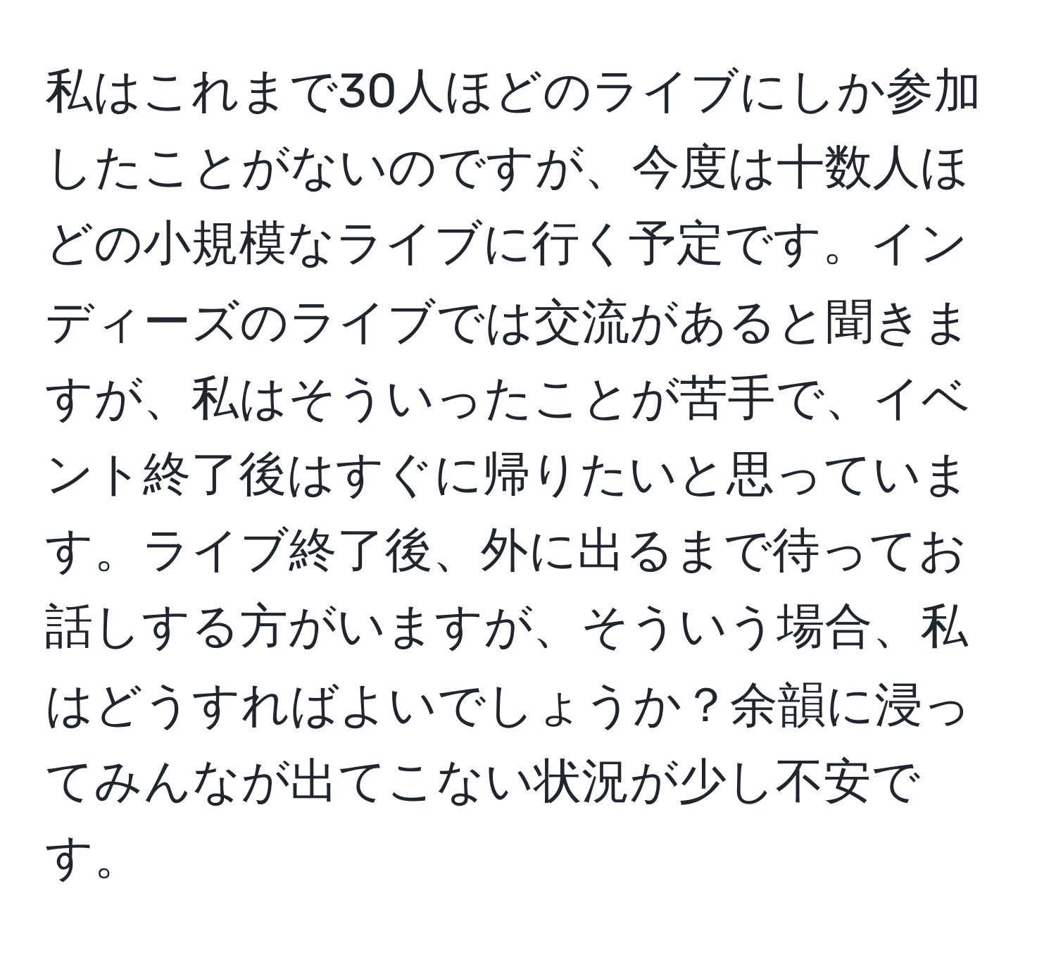 私はこれまで30人ほどのライブにしか参加したことがないのですが、今度は十数人ほどの小規模なライブに行く予定です。インディーズのライブでは交流があると聞きますが、私はそういったことが苦手で、イベント終了後はすぐに帰りたいと思っています。ライブ終了後、外に出るまで待ってお話しする方がいますが、そういう場合、私はどうすればよいでしょうか？余韻に浸ってみんなが出てこない状況が少し不安です。