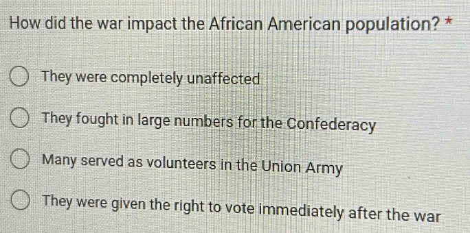 How did the war impact the African American population? *
They were completely unaffected
They fought in large numbers for the Confederacy
Many served as volunteers in the Union Army
They were given the right to vote immediately after the war