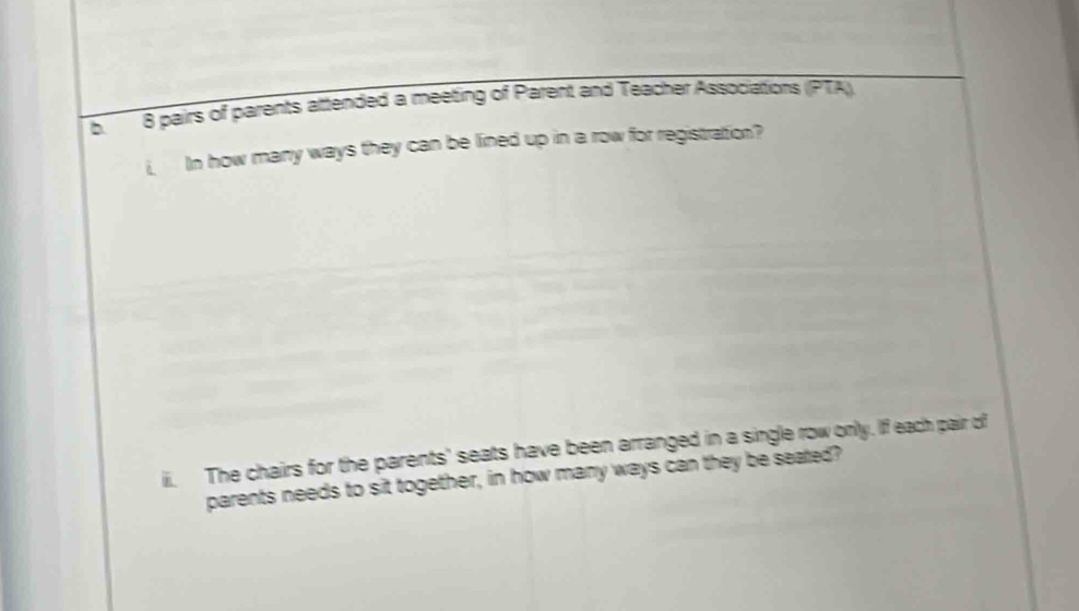 b8 pairs of parents attended a meeting of Parent and Teacher Associations (PTA). 
i In how many ways they can be lined up in a row for registration? 
ii. The chairs for the parents' seats have been arranged in a single row only. If each pair of 
parents needs to sit together, in how many ways can they be seated?