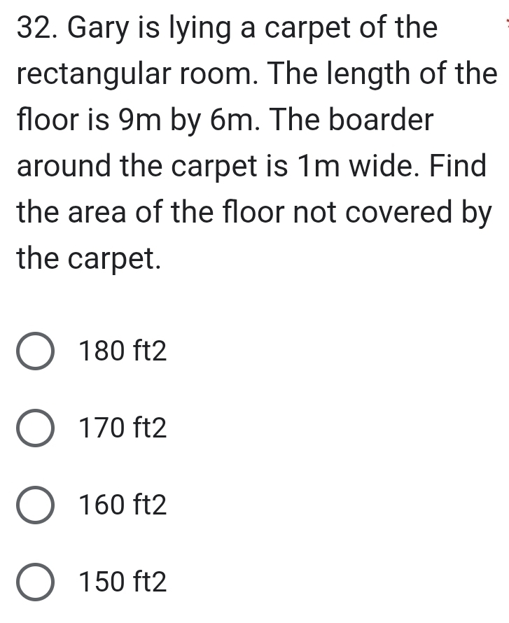 Gary is lying a carpet of the
rectangular room. The length of the
floor is 9m by 6m. The boarder
around the carpet is 1m wide. Find
the area of the floor not covered by
the carpet.
180 ft2
170 ft2
160 ft2
150 ft2