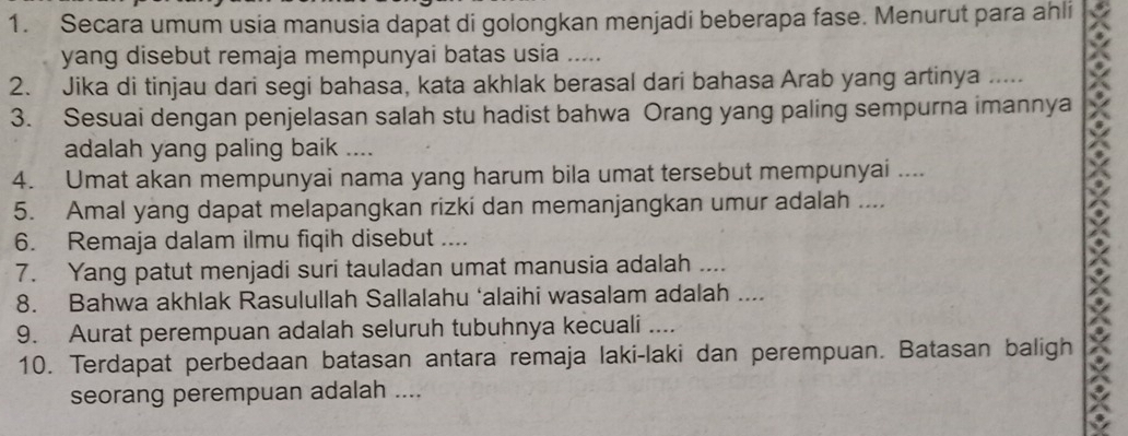 Secara umum usia manusia dapat di golongkan menjadi beberapa fase. Menurut para ahli 
yang disebut remaja mempunyai batas usia ..... 
2. Jika di tinjau dari segi bahasa, kata akhlak berasal dari bahasa Arab yang artinya …. 
3. Sesuai dengan penjelasan salah stu hadist bahwa Orang yang paling sempurna imannya 
adalah yang paling baik .... 
4. Umat akan mempunyai nama yang harum bila umat tersebut mempunyai .... 
5. Amal yang dapat melapangkan rizki dan memanjangkan umur adalah .... 
6. Remaja dalam ilmu fiqih disebut .... 
7. Yang patut menjadi suri tauladan umat manusia adalah .... 
8. Bahwa akhlak Rasulullah Sallalahu ‘alaihi wasalam adalah .... 
9. Aurat perempuan adalah seluruh tubuhnya kecuali .... 
10. Terdapat perbedaan batasan antara remaja laki-laki dan perempuan. Batasan baligh 
seorang perempuan adalah ....