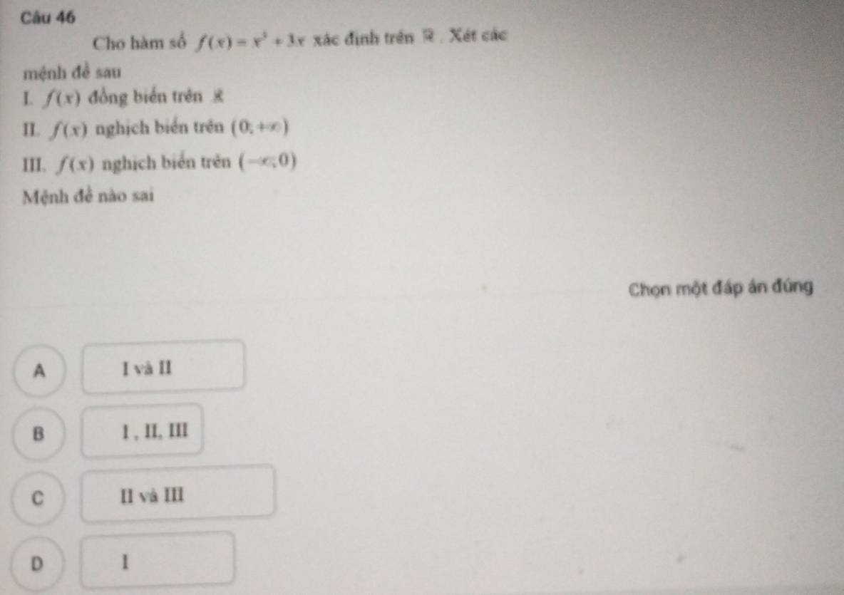 Cho hàm số f(x)=x^2+3x xác định trên R . Xét các
mệnh đề sau
I. f(x) đồng biến trên x
II. f(x) nghịch bién trên (0,+∈fty )
III. f(x) nghịch biển trên (-∈fty ,0)
Mệnh đề nào sai
Chọn một đáp án đúng
A I và II
B 1 , II, III
C II và III
D 1