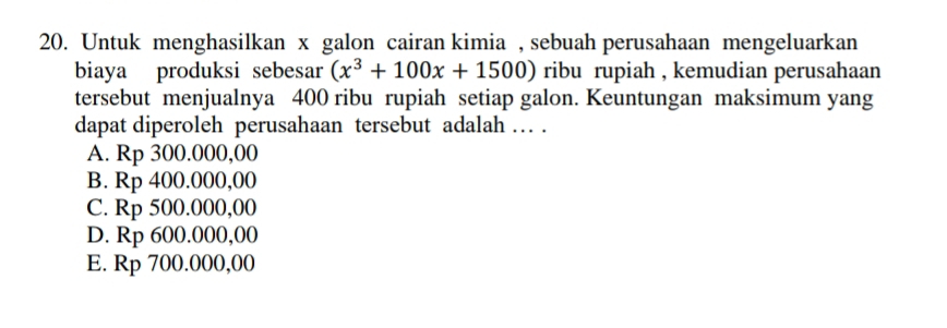 Untuk menghasilkan x galon cairan kimia , sebuah perusahaan mengeluarkan
biaya produksi sebesar (x^3+100x+1500) ribu rupiah , kemudian perusahaan
tersebut menjualnya 400 ribu rupiah setiap galon. Keuntungan maksimum yang
dapat diperoleh perusahaan tersebut adalah … .
A. Rp 300.000,00
B. Rp 400.000,00
C. Rp 500.000,00
D. Rp 600.000,00
E. Rp 700.000,00