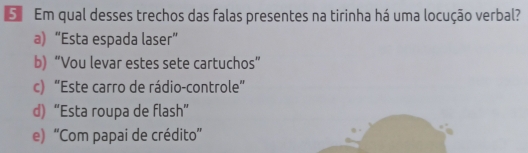 Em qual desses trechos das falas presentes na tirinha há uma locução verbal?
a) “Esta espada laser”
b) “Vou levar estes sete cartuchos”
c) “Este carro de rádio-controle”
d) “Esta roupa de flash”
e) “Com papai de crédito”