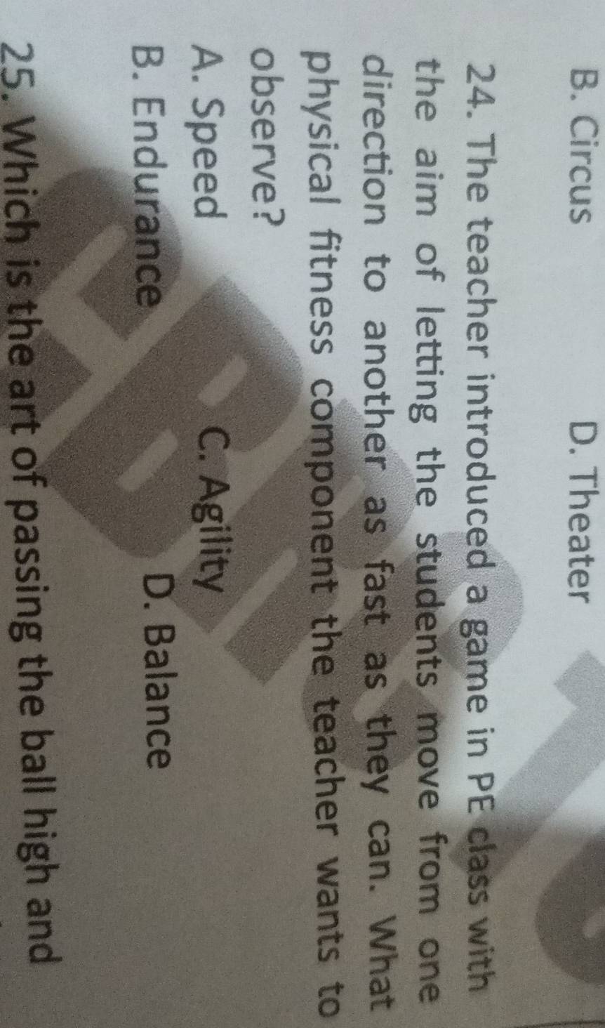 B. Circus D. Theater
24. The teacher introduced a game in PE class with
the aim of letting the students move from one 
direction to another as fast as they can. What
physical fitness component the teacher wants to
observe?
A. Speed C. Agility
B. Endurance D. Balance
25. Which is the art of passing the ball high and