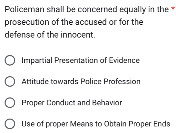 Policeman shall be concerned equally in the *
prosecution of the accused or for the
defense of the innocent.
Impartial Presentation of Evidence
Attitude towards Police Profession
Proper Conduct and Behavior
Use of proper Means to Obtain Proper Ends