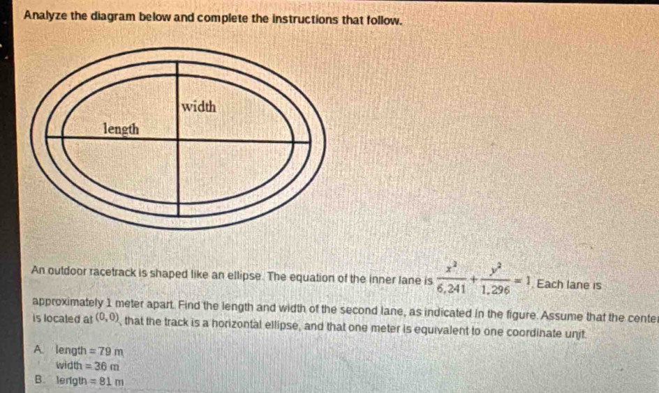 Analyze the diagram below and complete the instructions that follow.
An outdoor racetrack is shaped like an ellipse. The equation of the inner lane is  x^2/6,241 + y^2/1,296 =1 Each lane is
approximately 1 meter apart. Find the length and width of the second lane, as indicated in the figure. Assume that the cente
is localed at (0,0) , that the track is a horizontal ellipse, and that one meter is equivalent to one coordinate unit
A. length =79m
width =36m
B. lenigth =81m