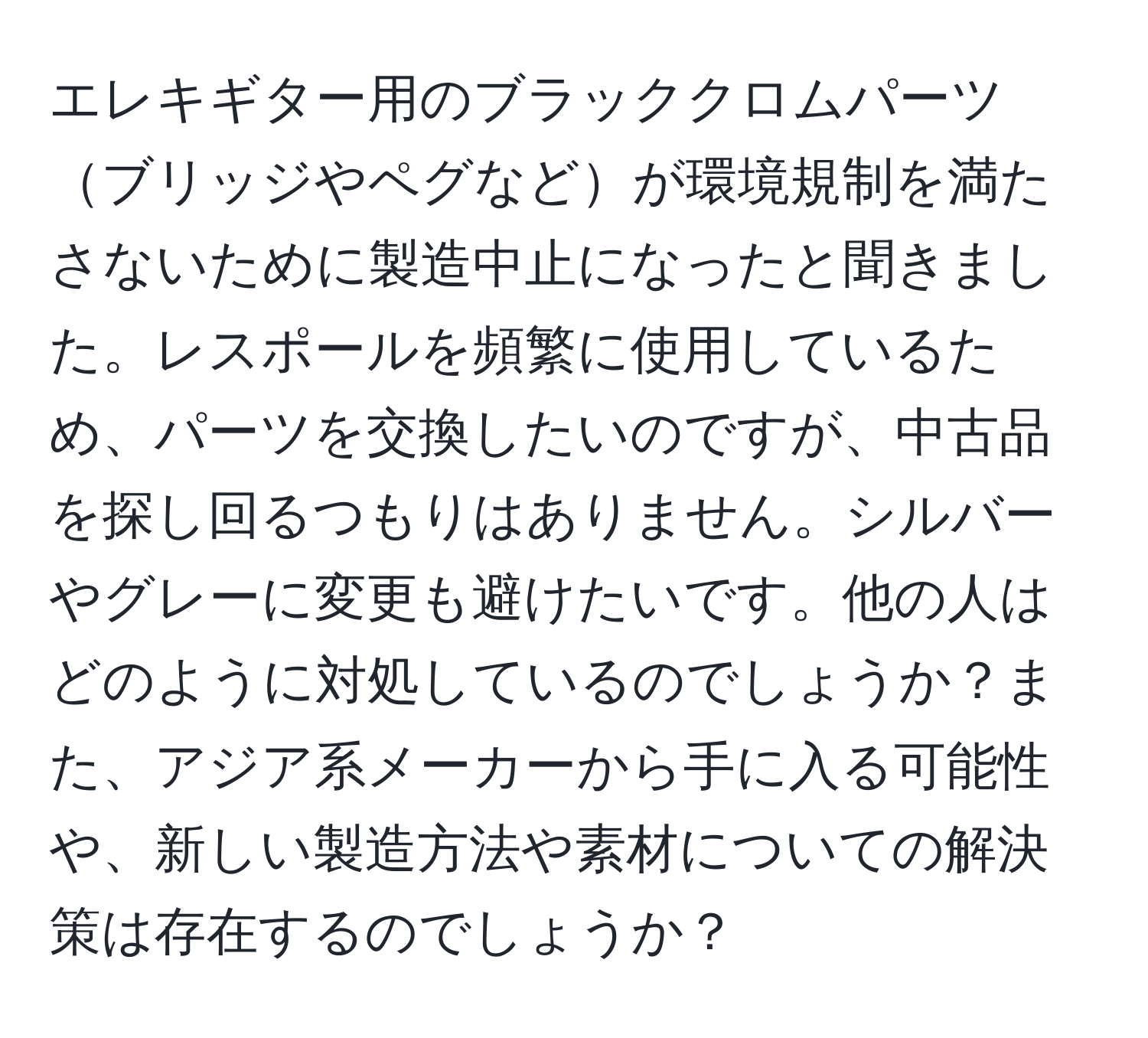 エレキギター用のブラッククロムパーツブリッジやペグなどが環境規制を満たさないために製造中止になったと聞きました。レスポールを頻繁に使用しているため、パーツを交換したいのですが、中古品を探し回るつもりはありません。シルバーやグレーに変更も避けたいです。他の人はどのように対処しているのでしょうか？また、アジア系メーカーから手に入る可能性や、新しい製造方法や素材についての解決策は存在するのでしょうか？