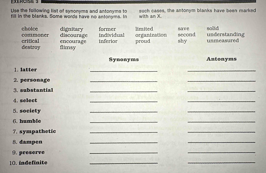 Use the following list of synonyms and antonyms to such cases, the antonym blanks have been marked
fill in the blanks. Some words have no antonyms. In with an X.
choice dignitary former limited save solid
commoner discourage individual organization second understanding
critical encourage inferior proud shy unmeasured
destroy flimsy
Synonyms Antonyms
1. latter
_
_
2. personage
_
_
3. substantial
__
4. select
_
_
5. society
_
_
6. humble
__
7. sympathetic_
_
8. dampen
_
_
9. preserve
_
_
10. indefinite
_
_