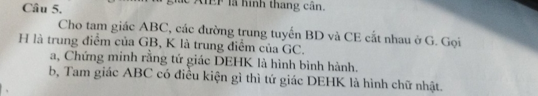 AIEF là hình thang cân, 
Cho tam giác ABC, các đường trung tuyến BD và CE cắt nhau ở G. Gọi 
H là trung điểm của GB, K là trung điểm của GC. 
a, Chứng minh rằng tứ giác DEHK là hình bình hành. 
b, Tam giác ABC có điều kiện gì thì tứ giác DEHK là hình chữ nhật.