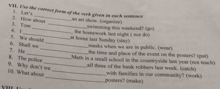 Use the correct form of the verb given in each sentence 
1. Let's 
2. How about 
an art show. (organize) 
3. Tom_ 
_swimming this weekend? (go) 
4. I_ the homework last night ( not do) 
5. We should at home last Sunday (stay) 
6. Shall we 
_ 
_masks when we are in public. (wear) 
7. He 
_the time and place of the event on the posters? (put) 
8. The police 
_Math in a small school in the countryside last year (not teach) 
9. Why don't we 
all three of the bank robbers last week. (catch) 
_ 
10. What about_ 
with families in our community? (work) 
posters? (make)