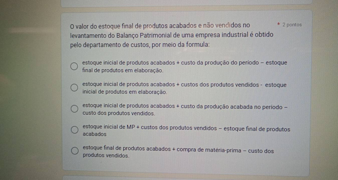 valor do estoque final de produtos acabados e não vendidos no * 2 pontos
levantamento do Balanço Patrimonial de uma empresa industrial é obtido
pelo departamento de custos, por meio da formula:
estoque inicial de produtos acabados + custo da produção do período - estoque
final de produtos em elaboração.
estoque inicial de produtos acabados + custos dos produtos vendidos - estoque
inicial de produtos em elaboração.
estoque inicial de produtos acabados + custo da produção acabada no período -
custo dos produtos vendidos.
estoque inicial de MP + custos dos produtos vendidos - estoque final de produtos
acabados
estoque final de produtos acabados + compra de matéria-prima − custo dos
produtos vendidos.