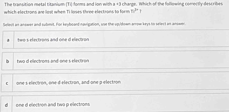 The transition metal titanium (Ti) forms and ion with a +3 charge. Which of the following correctly describes
which electrons are lost when Ti loses three electrons to form Ti^(3+) ?
Select an answer and submit. For keyboard navigation, use the up/down arrow keys to select an answer.
a two s electrons and one d electron
bì two d electrons and one s electron
C one s electron, one d electron, and one p electron
d one d electron and two p electrons