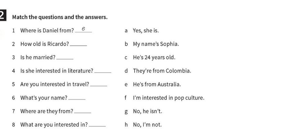 Match the questions and the answers. 
1 Where is Daniel from?_ e a Yes, she is. 
2 How old is Ricardo? _b My name's Sophia. 
3 Is he married?_ c He's 24 years old. 
4 Is she interested in literature? _d They're from Colombia. 
5 Are you interested in travel? _e He's from Australia. 
6 What's your name? _f I'm interested in pop culture. 
7 Where are they from? _g No, he isn't. 
8 What are you interested in? _h No, I'm not.