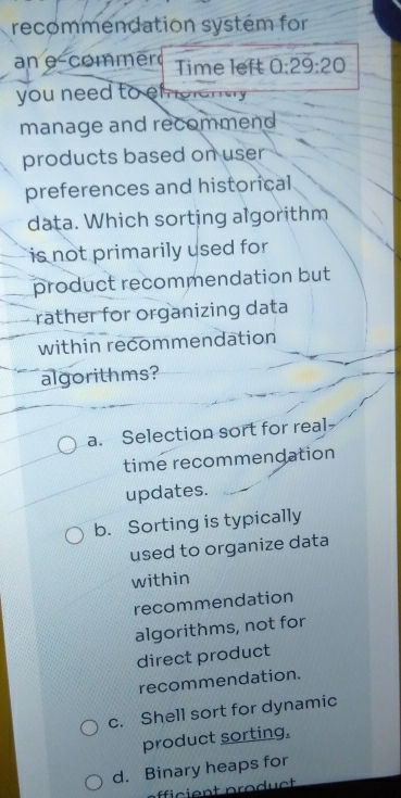 recommendation systém for
an e -commero Time left 0:29:20
you need to emoientry
manage and recommend
products based on user
preferences and historical
data. Which sorting algorithm
is not primarily used for
product recommendation but
rather for organizing data
within recommendation
algorithms?
a. Selection sort for real-
time recommendation
updates.
b. Sorting is typically
used to organize data
within
recommendation
algorithms, not for
direct product
recommendation.
c. Shell sort for dynamic
product sorting.
d. Binary heaps for
ficient prod u ct