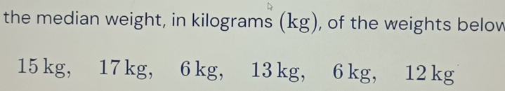 the median weight, in kilograms (kg), of the weights below
15 kg, 17 kg, 6 kg, 13 kg, 6 kg, 12 kg