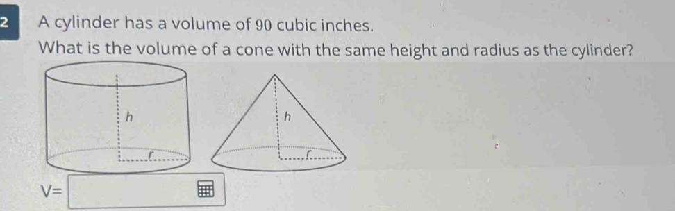 A cylinder has a volume of 90 cubic inches. 
What is the volume of a cone with the same height and radius as the cylinder?
V=□