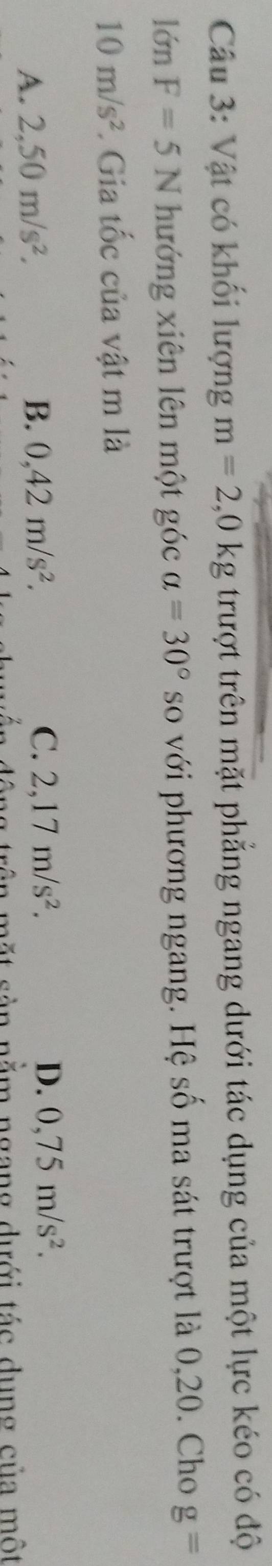 Vật có khối lượng m=2,0kg trượt trên mặt phẳng ngang dưới tác dụng của một lực kéo có độ
lớn F=5N hướng xiên lên một góc a=30° so với phương ngang. Hệ số ma sát trượt là 0,20. Cho g=
10m/s^2. Gia tốc của vật m là
A. 2,50m/s^2. B. 0,42m/s^2. C. 2,17m/s^2. D. 0,75m/s^2. 
ag trên mặt sàn nằm ngang dưới tác dụng của một
