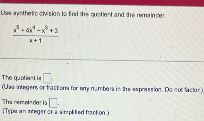 Use synthetic division to find the quotient and the remainder.
 (x^6+4x^4-x^3+3)/x+1 
The quotient is □. 
(Use integers or fractions for any numbers in the expression. Do not factor.) 
The remainder is □. 
(Type an integer or a simplified fraction.)