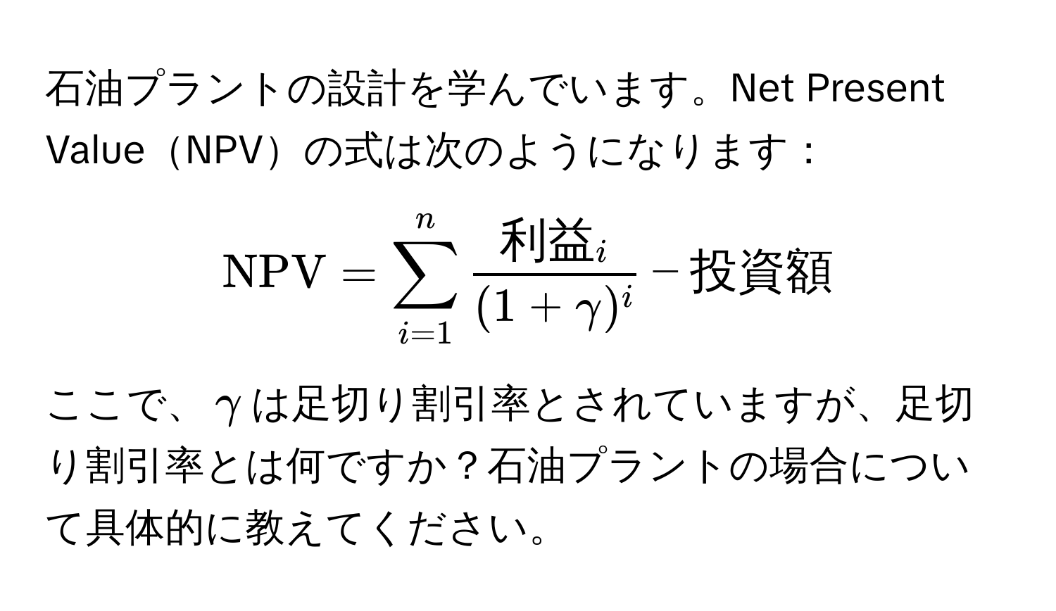 石油プラントの設計を学んでいます。Net Present ValueNPVの式は次のようになります：  
[
NPV = sum_(i=1)^n frac利益_i(1 + gamma)^i - 投資額
]  
ここで、$gamma$は足切り割引率とされていますが、足切り割引率とは何ですか？石油プラントの場合について具体的に教えてください。