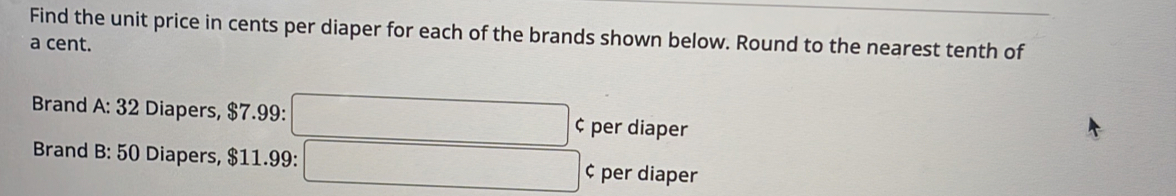 Find the unit price in cents per diaper for each of the brands shown below. Round to the nearest tenth of 
a cent. 
Brand A: 32 Diapers, $7.99 : ^ ¢ per diaper 
Brand B: 50 Diapers, $11.99 : ∴ ∠ ABCsim △ ACl_(△ ABC)° ¢ per diaper