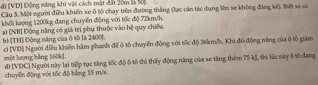 d) [VD] Động năng khi vật cách mặt đất 20m là 50 ].
Câu 3. Một người điều khiến xe ô tô chạy trên đường thẳng (lực cản tác dụng lên xe không đáng kế). Biết xe có
khối lượng 1200kg đang chuyển động với tốc độ 72km/h.
a) [NB] Động năng có giá trị phụ thuộc vào hệ quy chiếu.
b) [TH] Động năng của ô tô là 2400J.
c) [VD] Người điều khiển hãm phanh để ô tô chuyển động với tốc độ 36km/h. Khi đó động năng của ô tô giảm
một lượng bằng 160kJ.
d) [VDC] Người này lại tiếp tục tăng tốc độ ô tô thì thấy động năng của xe tăng thêm 75 kJ, thì lúc này ô tô đang
chuyển động với tốc độ bằng 15 m/s.