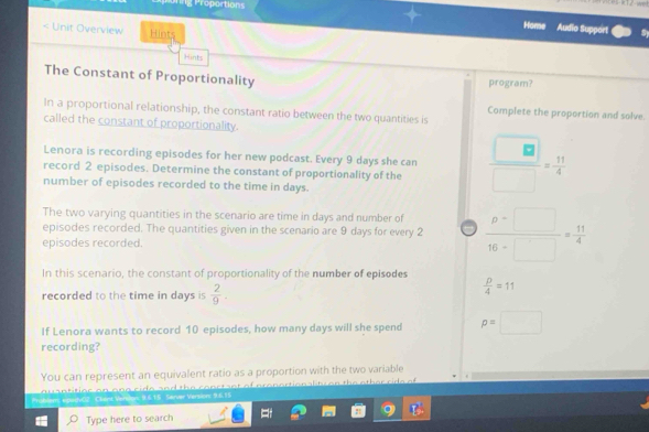 Proportions 
Home Audio Support 
< Unit Overview Hints 
Hints 
The Constant of Proportionality program? 
In a proportional relationship, the constant ratio between the two quantities is 
Complete the proportion and solve. 
called the constant of proportionality. 
Lenora is recording episodes for her new podcast. Every  9 days she can 
record 2 episodes. Determine the constant of proportionality of the  □ /□  = 11/4 
number of episodes recorded to the time in days. 
The two varying quantities in the scenario are time in days and number of 
episodes recorded. The quantities given in the scenario are 9 days for every 2  (p-□ )/16-□  = 11/4 
episodes recorded. 
In this scenario, the constant of proportionality of the number of episodes 
recorded to the time in days is  2/9 .
 p/4 =11
If Lenora wants to record 10 episodes, how many days will she spend p=□
recording? 
You can represent an equivalent ratio as a proportion with the two variable 
otit or on ono ci de and the conrt snt of pronortion alit o n the ether cide of 
Problem; epuevO2 Cliant Verdon: 9 6.15 Server Version: 9.6.15 
Type here to search