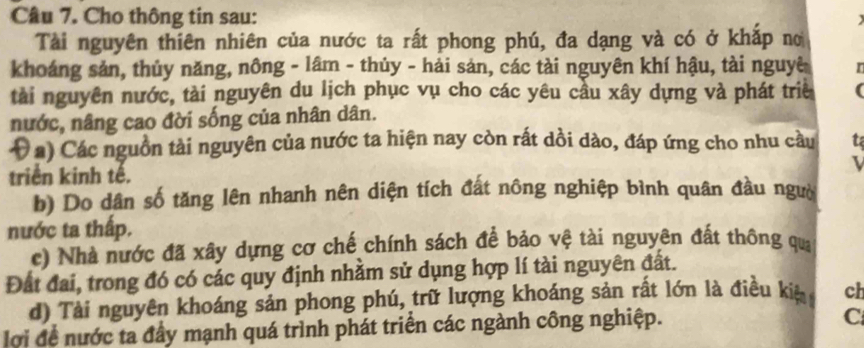 Cho thông tin sau: 
Tài nguyên thiên nhiên của nước ta rất phong phú, đa dạng và có ở khắp no 
khoáng sản, thủy năng, nông - lâm - thủy - hải sản, các tài nguyên khí hậu, tài nguyê r 
tài nguyên nước, tài nguyên du lịch phục vụ cho các yêu cầu xây dựng và phát triề 
nước, nâng cao đời sống của nhân dân. 
( a) Các nguồn tài nguyên của nước ta hiện nay còn rất dồi dào, đáp ứng cho nhu cầu t 
triển kinh tế. L 
b) Do dân số tăng lên nhanh nên diện tích đất nông nghiệp bình quân đầu ngườ 
nước ta thấp. 
c) Nhà nước đã xây dựng cơ chế chính sách để bảo vệ tài nguyên đất thông qua 
Đất đai, trong đó có các quy định nhằm sử dụng hợp lí tài nguyên đất. 
d) Tài nguyên khoáng sản phong phú, trữ lượng khoáng sản rất lớn là điều kiệ ch 
lợi đề nước ta đầy mạnh quá trình phát triển các ngành công nghiệp. 
C