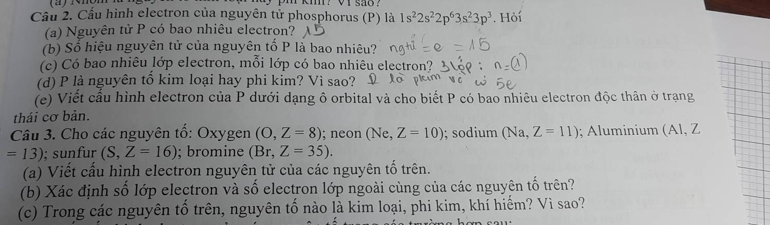 iviór km? V1 são? 
Cầu 2. Cấu hình electron của nguyên tử phosphorus (P) là 1s^22s^22p^63s^23p^3. Hỏi 
(a) Nguyên tử P có bao nhiêu electron? 
(b) Số hiệu nguyên tử của nguyên tố P là bao nhiêu? 
(c) Có bao nhiêu lớp electron, mỗi lớp có bao nhiêu electron? 
(d) P là nguyên tô kim loại hay phi kim? Vì sao? 
(e) Viết cầu hình electron của P dưới dạng ô orbital và cho biết P có bao nhiêu electron độc thân ở trạng 
thái cơ bản. 
Câu 3. Cho các nguyên tố: Oxygen (O,Z=8); neon (Ne, Z=10); sodium (Na Z=11); Aluminium (Al, Z
=13); sunfur (S,Z=16); bromine (Br,Z=35). 
(a) Viết cấu hình electron nguyên tử của các nguyên tố trên. 
(b) Xác định số lớp electron và số electron lớp ngoài cùng của các nguyên tố trên? 
(c) Trong các nguyên tổ trên, nguyên tố nào là kim loại, phi kim, khí hiếm? Vì sao?