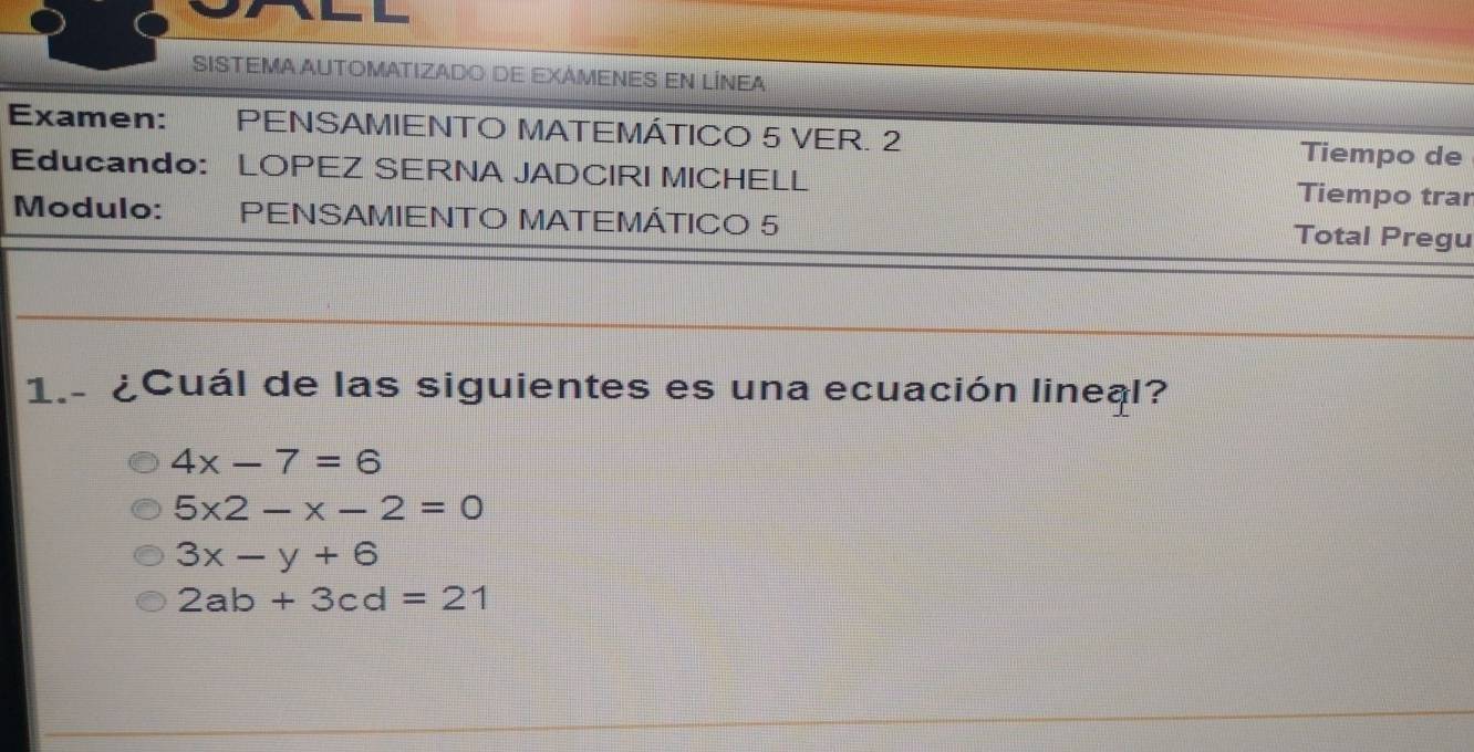 SISTEMA AUTOMATIZADo de EXAMENES EN LÍNEA
Examen: PENSAMIENTO MATEMÁTICO 5 VER. 2 Tiempo de
Educando: LOPEZ SERNA JADCIRI MICHELL Tiempo trar
Modulo: PENSAMIENTO MATEMÁTICO 5 Total Pregu
1.- ¿Cuál de las siguientes es una ecuación lineal?
4x-7=6
5* 2-* -2=0
3x-y+6
2ab+3cd=21