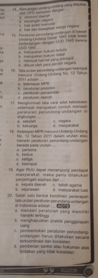 Rancangan undang-undang yang diajukan
an oleh DPD berkaitan dengan ....
terí ä. otonomi daerah
b. keuangan negara
c hak asasi manusia
d. hak dan kewajiban warga negara
r a 15. Peraturan perundang-undangan di bawah
Undang-Undang Dasar 1945 tidak boish
bertentangan dengan UUD 1945 karena
g= UUD 1945
a. merupakan hukum terfulis
b. merupakan hukum dasar
ja c. memuat hal-hal yang prinsipiil
d. dibuat oleh para pendiri negara
q 16. Tata urutan perundang-undangan keempat
in menurut Undang-Undang No. 12 Tahun
2011 adalah . . , .
k a. ketetapan MPR
b. peraturan presiden
c. peraturan pemerintah
q d. peraturan daerah
17. Menghormati tata cara adat kebiasaan
n setempat merupakan contoh menaati 
peraturan perundang-undangan di
lingkungan ....
a. sekolah c. negara
b. keluarga d. masyarakat
18. Ketetapan MPR menurut Undang-Undang
No. 12 Tahun 2011 dalam urutan atau
hierarki peraturan perundang-undangan
berada pada urutan ....
a. pertama
b. kedua
c. ketiga
d. keempat
19. Agar RUU dapat menampung pendapat
masyarakat, maka perlu dilakukan
penjaringan aspirasi dari ....
a. kepala daerah c. tokoh agama
b. sejarawan d. masyarakat luas
20. Salah satu bentuk komitmen penerapan
tata urutan peraturan perundang-undangan
di Indonesia adalah .... HOTS
a. menaati peraturan yang memiliki
hierarki tertinggi
b. menghapuskan praktik penggelapan
uang
c. pembentukan peraturan perundang-
undangan harus dilakukan secara
terkoordinasi dan konsisten
d. pemberian sanksi atau hukuman atas
tindakan yang tidak konsisten
III Sømester 1