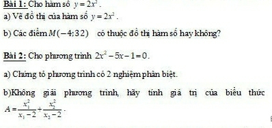 Cho hàm số y=2x^2. 
a) Về đồ thị của hàm số y=2x^2. 
b) Các điểm M(-4;32) có thuộc đồ thị hàm số hay không? 
Bài 2: Cho phương trình 2x^2-5x-1=0. 
a) Chứng tỏ phương trình có 2 nghiệm phân biệt. 
b)Không giải phương trình, hãy tính giá trị của biểu thức
A=frac (x_1)^2x_1-2+frac (x_2)^2x_2-2.