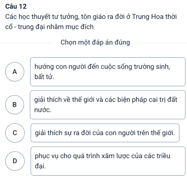 Các học thuyết tư tưởng, tôn giáo ra đời ở Trung Hoa thời
cổ - trung đại nhằm mục đích
Chọn một đáp án đúng
hướng con người đến cuộc sống trường sinh,
A bất tử.
B giải thích về thế giới và các biện pháp cai trị đất
nước.
C giải thích sự ra đời của con người trên thế giới.
D phục vụ cho quá trình xâm lược của các triều
đại.