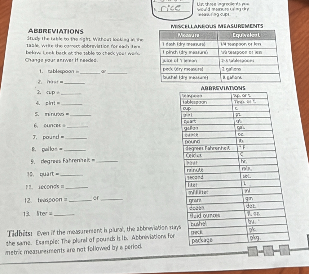 a _ 
List three ingredients you 
3._ would measure using dry 
measuring cups. 
MISCELLANEOUS MEASUREMENTS 
ABBREVIATIONS 
Study the table to the right. Without looking at the 
table, write the correct abbreviation for each item 
below. Look back at the table to check your work. 
Change your answer if needed. 
1、 tablespoon = _or_ 
2. hour =_ 
3、 cup =_ 
4、 pint = _ 
5. minutes = _ 
6. ounces = _ 
7. pound = _ 
8. gallon = _ 
9. degrees Fahrenheit = _ 
10. quart = _ 
11. seconds = _ 
12. teaspoon =_  or _ 
13、 liter = _ 
Tidbits: Even if the measurement is plural, the abbreviation sta 
the same. Example: The plural of pounds is Ib. Abbreviations for 
metric measuresments are not followed by a period.